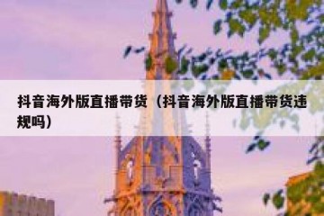 抖音海外版直播带货（抖音海外版直播带货违规吗）