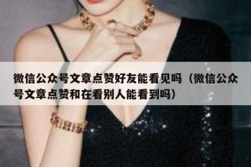 微信公众号文章点赞好友能看见吗（微信公众号文章点赞和在看别人能看到吗）