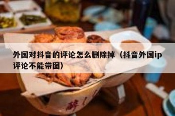 外国对抖音的评论怎么删除掉（抖音外国ip评论不能带图）