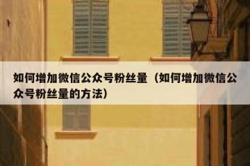 如何增加微信公众号粉丝量（如何增加微信公众号粉丝量的方法）