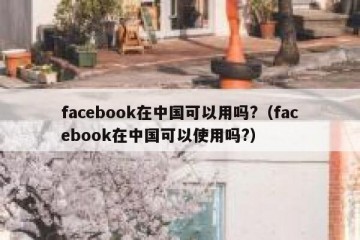 facebook在中国可以用吗?（facebook在中国可以使用吗?）