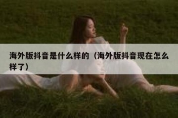 海外版抖音是什么样的（海外版抖音现在怎么样了）