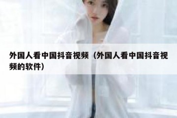 外国人看中国抖音视频（外国人看中国抖音视频的软件）
