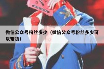 微信公众号粉丝多少（微信公众号粉丝多少可以带货）