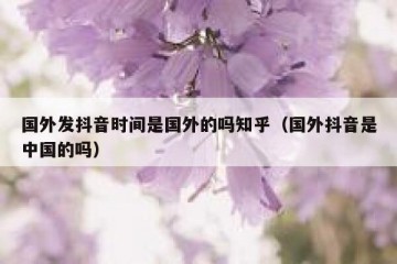 国外发抖音时间是国外的吗知乎（国外抖音是中国的吗）