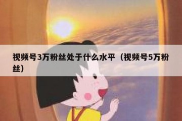 视频号3万粉丝处于什么水平（视频号5万粉丝）