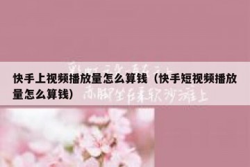 快手上视频播放量怎么算钱（快手短视频播放量怎么算钱）