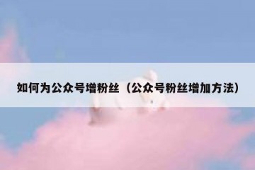 如何为公众号增粉丝（公众号粉丝增加方法）