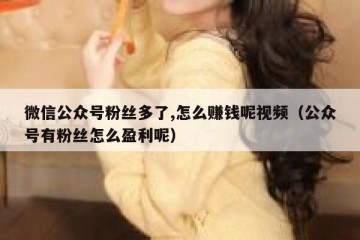 微信公众号粉丝多了,怎么赚钱呢视频（公众号有粉丝怎么盈利呢）