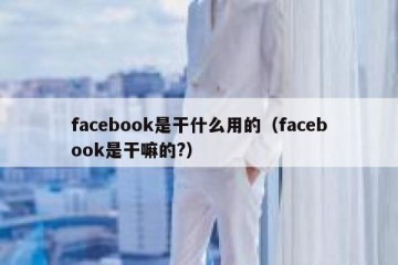 facebook是干什么用的（facebook是干嘛的?）