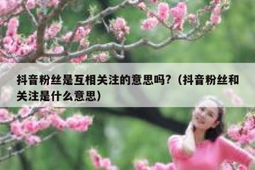 抖音粉丝是互相关注的意思吗?（抖音粉丝和关注是什么意思）