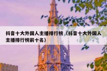 抖音十大外国人主播排行榜（抖音十大外国人主播排行榜前十名）