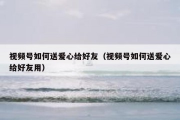 视频号如何送爱心给好友（视频号如何送爱心给好友用）