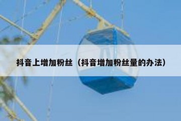 抖音上增加粉丝（抖音增加粉丝量的办法）