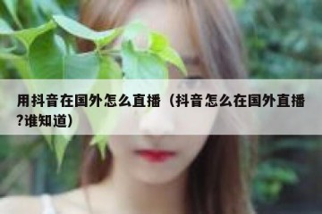 用抖音在国外怎么直播（抖音怎么在国外直播?谁知道）