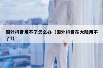 国外抖音用不了怎么办（国外抖音在大陆用不了?）