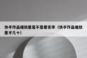 快手作品播放量是不是看完率（快手作品播放量才几十）