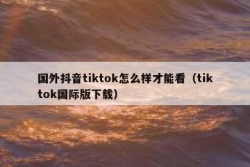国外抖音tiktok怎么样才能看（tiktok国际版下载）