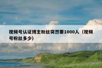 视频号认证博主粉丝突然要1000人（视频号粉丝多少）