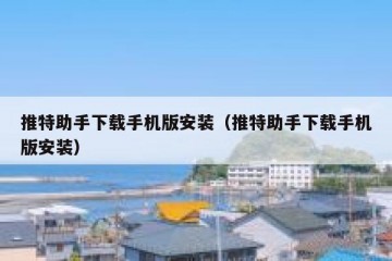 推特助手下载手机版安装（推特助手下载手机版安装）