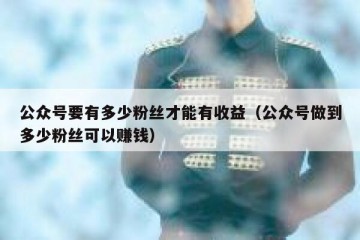 公众号要有多少粉丝才能有收益（公众号做到多少粉丝可以赚钱）