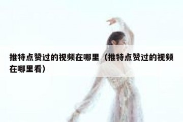 推特点赞过的视频在哪里（推特点赞过的视频在哪里看）