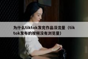 为什么tiktok发完作品没流量（tiktok发布的视频没有浏览量）