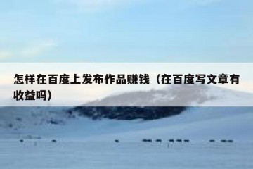怎样在百度上发布作品赚钱（在百度写文章有收益吗）