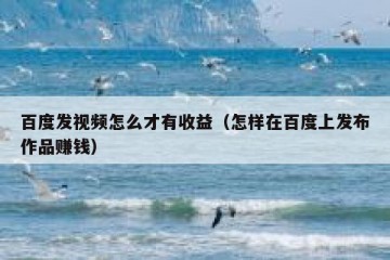 百度发视频怎么才有收益（怎样在百度上发布作品赚钱）