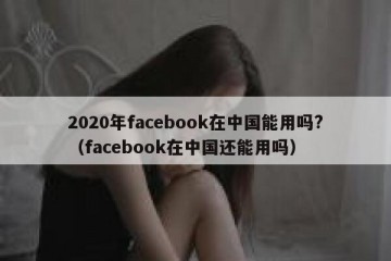 2020年facebook在中国能用吗?（facebook在中国还能用吗）