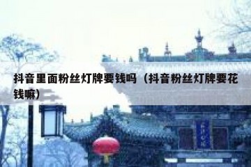 抖音里面粉丝灯牌要钱吗（抖音粉丝灯牌要花钱嘛）