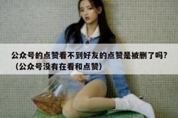公众号的点赞看不到好友的点赞是被删了吗?（公众号没有在看和点赞）