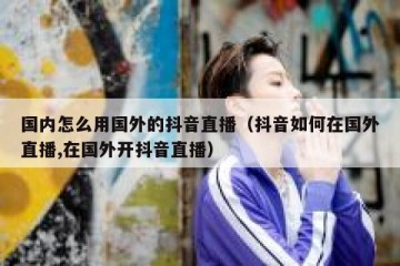 国内怎么用国外的抖音直播（抖音如何在国外直播,在国外开抖音直播）