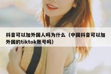 抖音可以加外国人吗为什么（中国抖音可以加外国的tiktok账号吗）