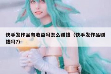 快手发作品有收益吗怎么赚钱（快手发作品赚钱吗?）
