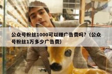 公众号粉丝1000可以赚广告费吗?（公众号粉丝1万多少广告费）