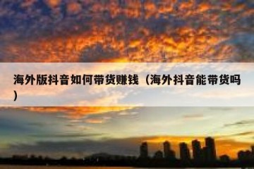 海外版抖音如何带货赚钱（海外抖音能带货吗）