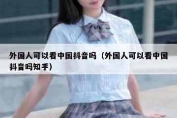 外国人可以看中国抖音吗（外国人可以看中国抖音吗知乎）