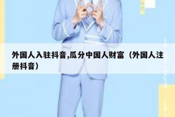 外国人入驻抖音,瓜分中国人财富（外国人注册抖音）