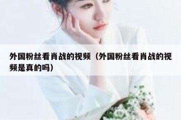 外国粉丝看肖战的视频（外国粉丝看肖战的视频是真的吗）