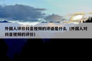 外国人评价抖音视频的评语是什么（外国人对抖音视频的评价）