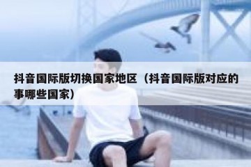 抖音国际版切换国家地区（抖音国际版对应的事哪些国家）