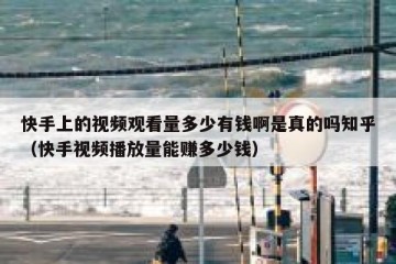 快手上的视频观看量多少有钱啊是真的吗知乎（快手视频播放量能赚多少钱）