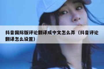 抖音国际版评论翻译成中文怎么弄（抖音评论翻译怎么设置）
