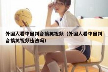 外国人看中国抖音搞笑视频（外国人看中国抖音搞笑视频违法吗）