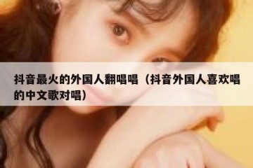 抖音最火的外国人翻唱唱（抖音外国人喜欢唱的中文歌对唱）