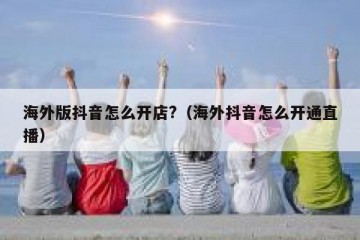 海外版抖音怎么开店?（海外抖音怎么开通直播）