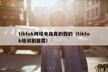 tiktok跨境电商真的假的（tiktok培训割韭菜）