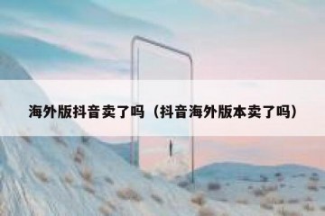 海外版抖音卖了吗（抖音海外版本卖了吗）