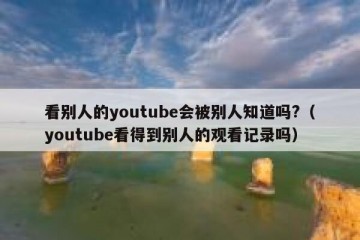 看别人的youtube会被别人知道吗?（youtube看得到别人的观看记录吗）